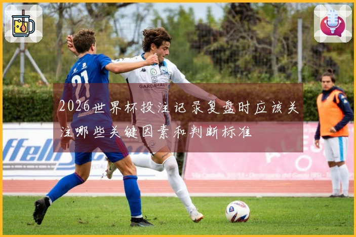 2026世界杯投注记录复盘时应该关注哪些关键因素和判断标准