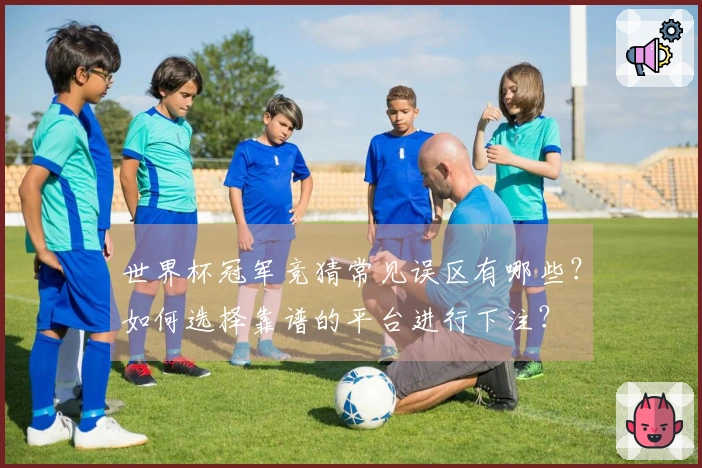 世界杯冠军竞猜常见误区有哪些？如何选择靠谱的平台进行下注？